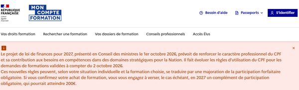 L'augmentation du reste à charge CPF est déjà prévue sur Mon Compte Formation, où un encadré dit  "Le projet de loi de finances pour 2027, présenté en Conseil des ministres le 1er octobre 2026, prévoit de renforcer le caractère professionnel du CPF et sa contribution aux besoins en compétences dans des domaines stratégiques pour la Nation. Il fait évoluer les règles d’utilisation du CPF pour les demandes de formations validées à compter du 2 octobre 2026. 
Ces nouvelles règles peuvent, selon votre situation individuelle et la formation choisie, se traduire par une majoration de la participation forfaitaire obligatoire. Si vous confirmez votre achat de formation, vous vous engagez à verser, le cas échéant, en 2027 un complément de participation obligatoire, qui pourrait atteindre 200€."