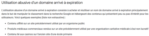 Un extrait des Google Spam Policies : 
"Utilisation abusive d'un domaine arrivé à expiration

L'utilisation abusive d'un domaine arrivé à expiration consiste à acheter et réutiliser un nom de domaine arrivé à expiration principalement dans le but de manipuler le classement dans la recherche Google en hébergeant des contenus qui présentent peu ou pas d'intérêt pour les utilisateurs. Voici quelques exemples (liste non exhaustive) :

Contenu affilié sur un site précédemment utilisé par un organisme public
Produits médicaux commerciaux vendus sur un site précédemment utilisé par une organisation caritative médicale à but non lucratif
Contenu lié aux casinos sur l'ancien site d'une école primaire"