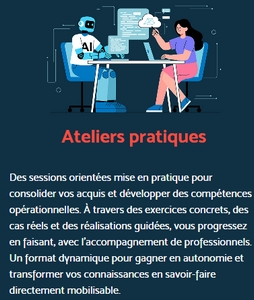 Description des ateliers pratiques : "Des sessions orientées mise en pratique pour consolider vos acquis et développer des compétences opérationnelles. À travers des exercices concrets, des cas réels et des réalisations guidées, vous progressez en faisant, avec l’accompagnement de professionnels. Un format dynamique pour gagner en autonomie et transformer vos connaissances en savoir-faire directement mobilisable."